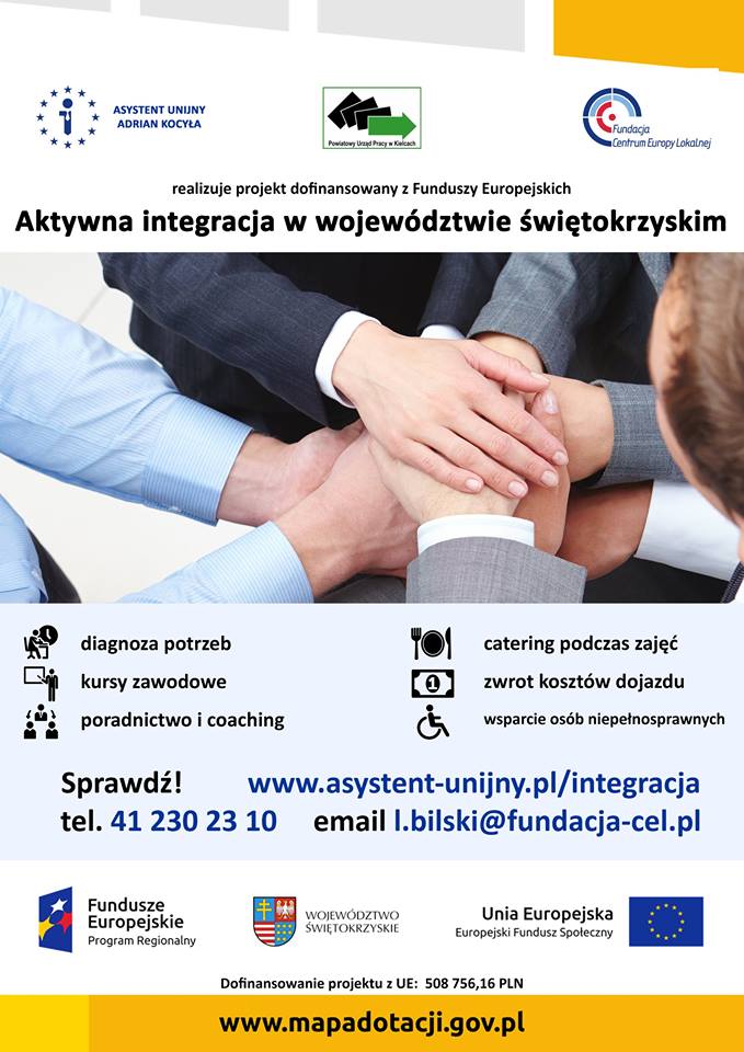 Na górze plakatu znajdują się trzy loga: 1.	Asystent Unijny Adrian Kocyła 2.	Powiatowy Urząd Pracy w Kielcach 3.	Fundacja Centrum Europy Lokalnej  Poniżej przedstawione są najważniejsze informacje dotyczące udziału w projekcie, to jest: Tytuł projektu: Aktywna integracja w województwie świętokrzyskim Cel projektu: Celem projektu jest aktywizacja uczestników z obszaru województwa świętokrzyskiego Informacja, że w projekcie oferowane są bezpłatne usługi dla osób należących do jednej z poniższych grup: •	niepełnosprawni •	niepracujący od ponad roku •	przebywający w pieczy zastępczej •	opuszczający młodzieżowy ośrodek wychowawczy •	opuszczający młodzieżowy ośrodek socjoterapeutyczny •	po programie wychodzenia z nałogu •	korzystający z pomocy społecznej •	bezdomni realizujący program wychodzenia z bezdomności  Informacja zachęcająca do udziału w projekcie: Jesteś z wojewodztwa świętokrzyskiego? Uważasz, że potrzebujesz pomocy? Skorzystaj z naszego wsparcia!  Opis oferty: •	diagnoza potrzeb •	kursy zawodowe •	poradnictwo i coaching •	catering podczas zajęć •	zwrot kosztów dojazdu •	wsparcie osób niepełnosprawnych  Dane kontaktowe: Telefon: 41 230 23 10 Strona www: www.asystent-unijny.pl/integracja email: l.bilski@fundacja-cel.pl  Na dole plakatu przedstawione są kolejne trzy loga: 1.	Fundusze Europejskie Program Regionalny 2.	Herb Województwa Świętokrzyskiego 3.	Flaga Unii Europejskiej, Europejski Fundusz Społeczny Informacja o dofinansowaniu projektu z Unii Europejskiej w kwocie 508 756,16 PLN Adres strony www.mapadotacji.gov.pl
