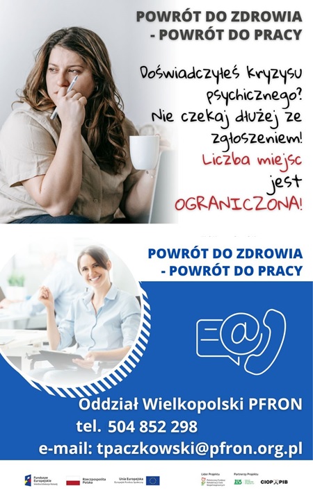 Pokaż zdjęcie: Od góry widoczne są następujące sformułowania: „Powrót do zdrowia – powrót do pracy” oraz „Doświadczyłeś kryzysu psychicznego? Nie czekaj dłużej ze zgłoszeniem! Liczba miejsc jest ograniczona!”. W tle możemy dostrzec zdjęcie smutnej kobiety ze zmrużonymi oczyma, opierającą podbródek o prawą dłoń, w której trzyma także długopis. Po prawej stronie, na niebieskim tle umieszczone zostały znaki symbolizujące: pismo, e-mail oraz telefon. Dodatkowo poniżej widnieją następujące sformułowania: „Oddział Wielkopolski PFRON”, „tel. 504 852 298” oraz „e-mail: tpaczkowski@pfron.org.pl”. Na samym dole uwzględnione zostały logotypy: Funduszy Europejskich – Programu Wiedza Edukacja Rozwój, Rzeczpospolitej Polskiej, Unii Europejskiej – Europejskiego Funduszu Społecznego, PFRON – Lidera Projektu oraz ZUS i CIOP–PIB, tj. Partnerów Projektu.