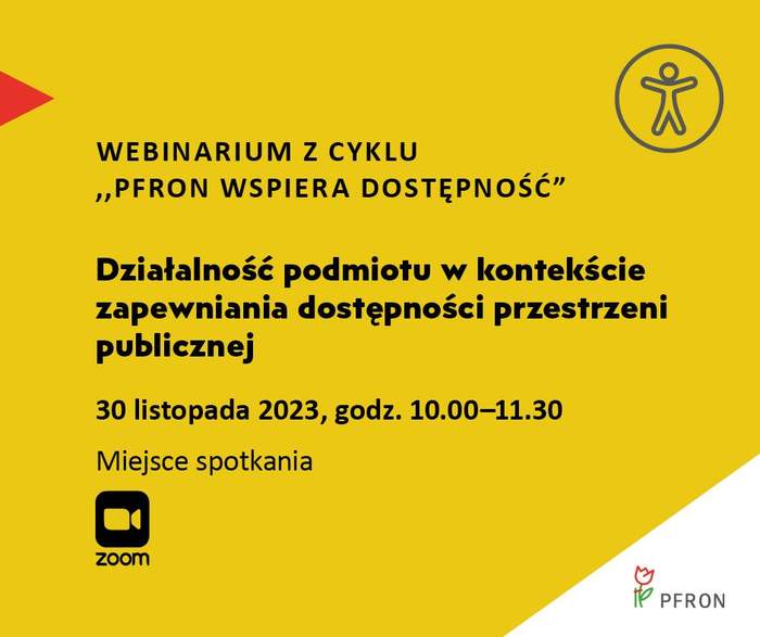 Pokaż zdjęcie: Na żółtym tle uwzględnione są najistotniejsze informacje o webinarium pod nazwą „Działalność podmiotu w kontekście zapewniania dostępności przestrzeni publicznej”, które zamieszczone zostały w treści niniejszej publikacji. W prawym, górnym rogu widoczny jest rysunek przedstawiający człowieka w okręgu, którego na przeciwko wskazuje czerwony trójkąt. W lewym, dolnym rogu umieszczony jest znak symbolizujący kamerę wraz ze sformułowaniem: „Zoom”. W prawym, dolnym narożniku, na białym trójkącie możemy dostrzec logo PFRON.