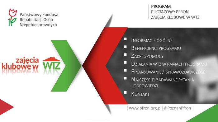Pokaż zdjęcie: W lewym, górnym rogu widnieje logo PFRON, natomiast nieco niżej logotyp programu „Zajęcia Klubowe w WTZ”. Po prawej stronie umieszczone zostały następujące sformułowania: „Program pilotażowy PFRON Zajęcia Klubowe w WTZ; Informacje ogólne; Beneficjenci programu; Zakres pomocy; Działania WTZ w ramach programu; Finansowanie/sprawozdawczość; najczęściej zadawane pytania i odpowiedzi; Kontakt; www.pfron.org.pl; @PoznanPFRON”. Niniejsze sformułowania oddzielone zostały od logotypu niniejszego programu zieloną i czerwoną strzałką skierowaną ku sobie. Ponadto sformułowania począwszy od „Informacje ogólne” do „Kontakt” widnieją na szarym tle.  