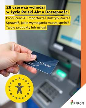 Pokaż zdjęcie: Zdjęcie jest infografiką. U góry zamieszczony jest tekst: 28 czerwca wchodzi w życie Polski Akt o Dostępności. Producencie! Importerze! Dystrybutorze! Sprawdź, jakie wymagania muszą spełnić Twoje produkty lub usługi. Poniżej jest zdjęcie dłoni trzymającej kartę bankomatową. W prawym dolnym rogu znajduje się logo PFRON.  