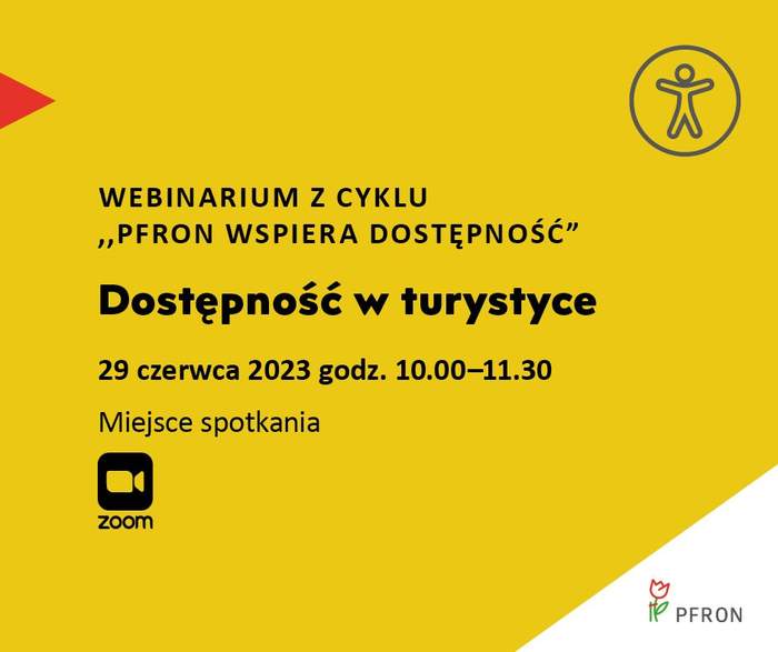 Pokaż zdjęcie: Na żółtym tle uwzględnione są najistotniejsze informacje o webinarium pod nazwą „Dostępność w turystyce”, które zamieszczone zostały w treści niniejszej publikacji. W prawym, górnym rogu widoczny jest rysunek przedstawiający człowieka w okręgu, którego na przeciwko wskazuje czerwony trójkąt. W lewym, dolnym rogu umieszczony jest znak symbolizujący kamerę wraz ze sformułowaniem: „Zoom”. W prawym, dolnym narożniku, na białym trójkącie możemy dostrzec logo PFRON.