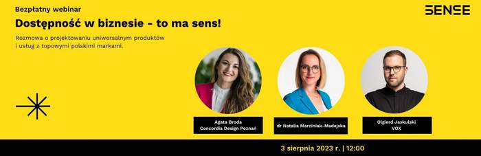 Pokaż zdjęcie: Na żółtym tle widoczne są od góry następujące sformułowania: „SENSE”; „Bezpłatny webinar”; „Dostępność w biznesie – to ma sens”; „Rozmowa o projektowaniu uniwersalnym produktów i usług z topowymi polskimi markami”; „Agata Broda Concordia Design Poznań”; „dr Natalia Marciniak-Madejska”; „Olgierd Jaskulski VOX” oraz „3 sierpnia 2023 r. I 12:00”. Dodatkowo w lewym, dolnym rogu widnieje znak leżącego krzyża w kolorze czarnym przekreślonego czarną literą „X”. Po prawej stronie uwzględnione zostały natomiast zdjęcia dwóch kobiet oraz jednego mężczyzny, tj. prowadzącej webinarium oraz zaproszonych gości.