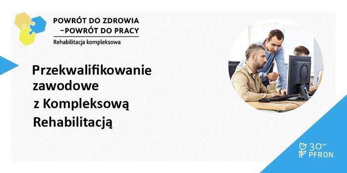 Pokaż zdjęcie: Na górze widnieją trzy połączone ze sobą puzzle w kolorach: pomarańczowym, żółtym i niebieskim, jak również następujące sformułowania: „Powrót do zdrowia – powrót do pracy” oraz „Rehabilitacja kompleksowa”. Poniżej, po lewej stronie umieszczony został niebieski trójkąt wskazujący hasło promujące projekt, tj. „Przekwalifikowanie zawodowe z Kompleksową Rehabilitacją”. Po prawej stronie widnieje natomiast zdjęcie dwóch mężczyzn przed monitorem komputera, z których jeden szkoli drugiego. W prawym, dolnym rogu, na dużym niebieskim trójkącie widnieje logo symbolizujące 30 lat działalności PFRON.