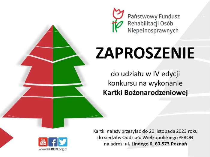 Pokaż zdjęcie: Po lewej stronie widoczny jest zarys choinki w kolorze czerwono-zielonym, a pod nią logotypy mediów społecznościowych: YouTube, Facebook oraz Twitter, które wskazywane są od lewej strony przez czerwony trójkąt. Na prawo od choinki umieszczone zostało logo PFRON oraz następujące sformułowania: „Zaproszenie do udziału w IV edycji konkursu na wykonanie Kartki Bożonarodzeniowej” oraz „Kartki należy przesyłać do 20 listopada 2023 roku do siedziby Oddziału Wielkopolskiego PFRON na adres: ul. Lindego 6, 60-573 Poznań”.