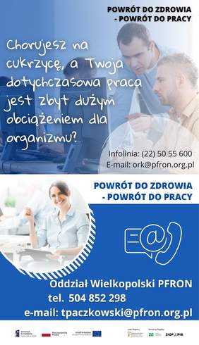 Pokaż zdjęcie: Od góry widoczne są następujące sformułowania: „Powrót do zdrowia – powrót do pracy” oraz „Chorujesz na cukrzycę, a Twoja dotychczasowa praca jest zbyt dużym obciążeniem dla organizmu?”, jak również numer infolinii: (22) 50 55 600 oraz adres e-mail: ork@pfron.org.pl. W tle możemy dostrzec zdjęcie kobiety z zamkniętymi oczyma , która opiera podbródek o splecione ze sobą dłonie. Po prawej stronie, na niebieskim tle umieszczone zostały znaki symbolizujące: pismo, e-mail oraz telefon. Dodatkowo poniżej widnieją następujące sformułowania: „Oddział Wielkopolski PFRON”, „tel. 504 852 298” oraz „e-mail: tpaczkowski@pfron.org.pl”. Na samym dole uwzględnione zostały logotypy: Funduszy Europejskich – Programu Wiedza Edukacja Rozwój, Rzeczpospolitej Polskiej, Unii Europejskiej – Europejskiego Funduszu Społecznego, PFRON – Lidera Projektu oraz ZUS i CIOP–PIB, tj. Partnerów Projektu.