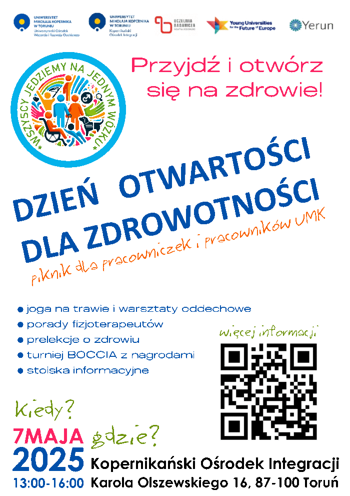 Plakat promujący piknik: od góry 5 logotypów organizatorów, w lewym górnym rogu - logotyp wydarzenia: kolorowe symbole ludzi z niepełnosprawnościami otoczone niebieska obręczą, a wokół napis : wszyscy jedziemy na jednym wózku. Po prawej stronie napis: "Przyjdź i otwórz się na zdrowie", a pod spodem na środku "Dzień otwartości dla zdrowotności" piknik dla pracowniczek i pracowników UMK, niżej plan atrakcji. Na dole plakatu kiedy? gdzie? 7 maja, od godz. 13:00 do 16:00. Kopernikański Ośrodek Integracji, ul. K. Olszewskiego 16, Toruń