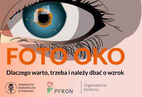 Pokaż zdjęcie: Od góry widoczny jest rysunek prezentujący oko w dużym powiększeniu. Poniżej można dostrzec następujące sformułowania: „Foto Oko” oraz „Dlaczego warto, trzeba i należy dbać o wzrok”. Na dole umieszczone zostały logotypy organizatorów Konkursu: Uniwersytetu Ekonomicznego w Poznaniu oraz Państwowego Funduszu Rehabilitacji Osób Niepełnosprawnych.