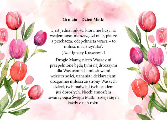 26 maja – Dzień Matki   „Jest jedna miłość, która nie liczy na wzajemność, nie szczędzi ofiar, płacze a przebacza, odepchnięta wraca – to miłość macierzyńska”. – Józef Ignacy Kraszewski Drogie Mamy, niech Wasze dni przepełnione będą tymi najdroższymi dla Was uśmiechami, słowami wdzięczności, uznania i deklaracjami dozgonnej miłości ze strony Waszych dzieci, tych małych i tych całkiem już dorosłych. Niech atmosfera towarzysząca Świętu Matki rozleje się na każdy dzień roku. Z góry bardzo dziękuję.