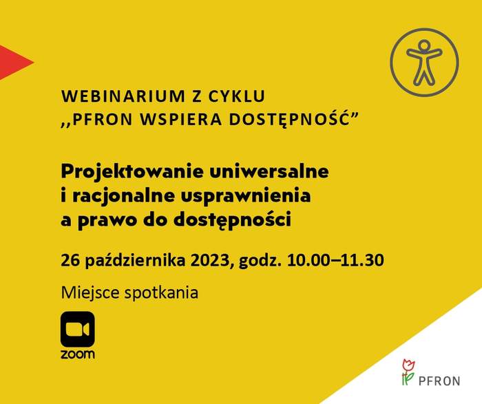 Pokaż zdjęcie: Na żółtym tle uwzględnione są najistotniejsze informacje o webinarium pod nazwą „Projektowanie uniwersalne i racjonalne usprawnienia a prawo do dostępności”, które zamieszczone zostały w treści niniejszej publikacji. W prawym, górnym rogu widoczny jest rysunek przedstawiający człowieka w okręgu, którego na przeciwko wskazuje czerwony trójkąt. W lewym, dolnym rogu umieszczony jest znak symbolizujący kamerę wraz ze sformułowaniem: „Zoom”. W prawym, dolnym narożniku, na białym trójkącie możemy dostrzec logo PFRON.