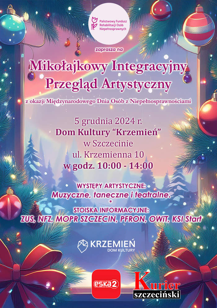 Pokaż zdjęcie: Plakat zapowiada „Mikołajkowy Integracyjny Przegląd Artystyczny” organizowany przez PFRON z okazji Międzynarodowego Dnia Osób z Niepełnosprawnościami, który odbędzie się 5 grudnia 2024 r. w Domu Kultury „Krzemień” w Szczecinie, w godzinach 10:00–14:00, z występami artystycznymi oraz stoiskami informacyjnymi. Tło grafiki przedstawia zimowy krajobraz z dekoracjami świątecznymi – choinką ozdobioną bombkami, światełkami oraz dużą, czerwoną kokardą. W centralnej części plakatu znajduje się tekst informacyjny. Na dole plakatu znajdują się logotypy partnerów i patronów medialnych: Domu Kultury „Krzemień”, radia ESKA Szczecin oraz „Kuriera Szczecińskiego”.