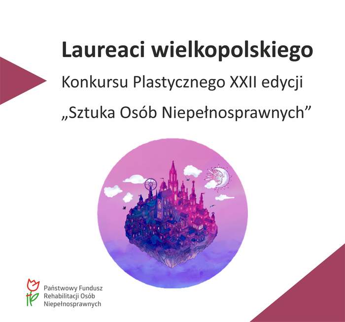 Pokaż zdjęcie: Po lewej stronie w górnej jej części znajduje się fioletowy trójkąt zwrócony ku napisowi” Laureaci wielkopolskiego Konkursu Plastycznego XXII edycji „Sztuka Osób Niepełnosprawnych”. Pośrodku znajduje się okrągła ilustracja w odcieniach fioletu i różu: unosząca się wyspa z zamkiem na górze, dookoła małe chmury i księżyc. W lewym dolnym narożniku jest logo Państwowego Funduszu Rehabilitacji Osób Niepełnosprawnych. Po prawej stronie jest fioletowy trójkąt wypełniający narożnik.