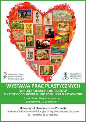 Pokaż zdjęcie: W obramowaniu w kształcie płonącego serca zaprezentowane zostały prace wielkopolskich laureatów XIX edycji Konkursu Plastycznego „Sztuka Osób Niepełnosprawnych”. W dolnej części serca, po obu jego stronach umieszczone zostały logotypy: Państwowego Funduszu Rehabilitacji Osób Niepełnosprawnych (po lewej stronie) oraz Uniwersytetu Ekonomicznego w Poznaniu (po prawej). Poniżej na niniejszym plakacie uwzględniona została informacja o tematyce wystawy prac plastycznych wraz z jej lokalizacją.