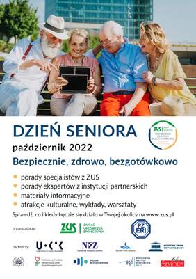 Pokaż zdjęcie: Na górze widnieje zdjęcie prezentujące znajdujące się w pomieszczeniu dwie kobiety oraz dwóch mężczyzn w starszym wieku. Wszyscy są uśmiechnięci i spoglądają na tablet, który trzyma w rękach jedna z kobiet. Poniżej widnieją następujące sformułowania: „Dzień Seniora”; „październik 2022”; „porady specjalistów z ZUS, porady ekspertów z instytucji partnerskich, materiały informacyjne, atrakcje kulturalne, wykłady, warsztaty” oraz „Sprawdź, co i kiedy będzie się działo w Twojej okolicy na www.zus.pl”. Na samym dole umieszczone zostały logotypy: Organizatora wydarzenia, tj. Zakładu Ubezpieczeń Społecznych oraz Partnerów, czyli między innymi: Państwowego Funduszu Rehabilitacji Osób Niepełnosprawnych, Narodowego Funduszu Zdrowia oraz Rzecznika Praw Pacjenta.