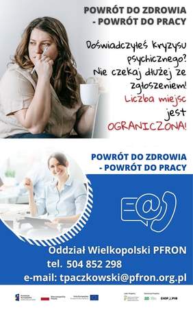 Pokaż zdjęcie: Od góry widoczne są następujące sformułowania: „Powrót do zdrowia – powrót do pracy” oraz „Doświadczyłeś kryzysu psychicznego? Nie czekaj dłużej ze zgłoszeniem! Liczba miejsc jest ograniczona!”. W tle możemy dostrzec zdjęcie smutnej kobiety ze zmrużonymi oczyma, opierającą podbródek o prawą dłoń, w której trzyma także długopis. Po prawej stronie, na niebieskim tle umieszczone zostały znaki symbolizujące: pismo, e-mail oraz telefon. Dodatkowo poniżej widnieją następujące sformułowania: „Oddział Wielkopolski PFRON”, „tel. 504 852 298” oraz „e-mail: tpaczkowski@pfron.org.pl”. Na samym dole uwzględnione zostały logotypy: Funduszy Europejskich – Programu Wiedza Edukacja Rozwój, Rzeczpospolitej Polskiej, Unii Europejskiej – Europejskiego Funduszu Społecznego, PFRON – Lidera Projektu oraz ZUS i CIOP–PIB, tj. Partnerów Projektu.