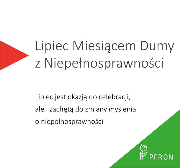 Pokaż zdjęcie: Na białym tle znajduje się tekst: Lipiec Miesiącem Dumy z Niepełnosprawności. Poniżej napisane jest: Lipiec jest okazją do celebracji, ale i zachętą do zmiany myślenia o niepełnosprawności. W prawym dolnym rogu jest zielony trójkąt z logotypem Państwowego Funduszu Rehabilitacji Osób Niepełnosprawnych. Po lewej stronie znajduje się czerwony trójkąt.