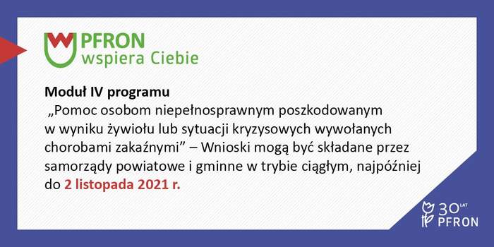 Pokaż zdjęcie: W fioletowej ramce, w lewym, górnym rogu umieszczone zostało logo pn. „PFRON wspiera Ciebie”. Po lewej stronie widoczny jest czerwony trójkąt przecinający brzeg ramki. Poniżej zamieszczony został następujący tekst: „Moduł IV programu „Pomoc osobom poszkodowanym w wyniku żywiołu lub sytuacji kryzysowych wywołanych chorobami zakaźnymi” – Wnioski mogą być składane przez samorządy powiatowe i gminne w trybie ciągłym, najpóźniej do 2 listopada 2021 r.”. W prawym, dolnym rogu widnieje logo symbolizujące 30 lat działalności PFRON.