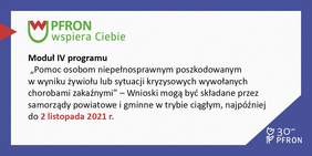 Pokaż zdjęcie: W fioletowej ramce, w lewym, górnym rogu umieszczone zostało logo pn. „PFRON wspiera Ciebie”. Po lewej stronie widoczny jest czerwony trójkąt przecinający brzeg ramki. Poniżej zamieszczony został następujący tekst: „Moduł IV programu „Pomoc osobom poszkodowanym w wyniku żywiołu lub sytuacji kryzysowych wywołanych chorobami zakaźnymi” – Wnioski mogą być składane przez samorządy powiatowe i gminne w trybie ciągłym, najpóźniej do 2 listopada 2021 r.”. W prawym, dolnym rogu widnieje logo symbolizujące 30 lat działalności PFRON.