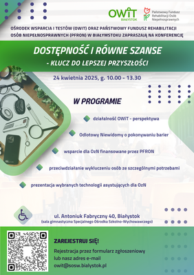 Pokaż zdjęcie: Plakat informacyjny dotyczący konferencji „Dostępność i równe szanse – klucz do lepszej przyszłości”, organizowanej przez OWiT i PFRON w Białymstoku. Zawiera datę wydarzenia (24 kwietnia 2025, godz. 10:00-13:30), miejsce (ul. Antoniuk Fabryczny 40, Białystok), oraz główne tematy wystąpień, takie jak działalność OWiT, wsparcie dla OzN finansowane przez PFRON, przeciwdziałanie wykluczeniu oraz prezentacja technologii asystujących. Na dole plakatu znajduje się kod QR do rejestracji i adres e-mail do zgłoszeń.
