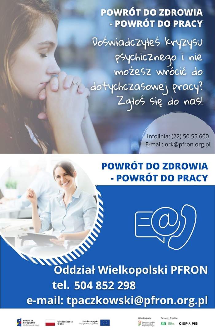 Pokaż zdjęcie: Od góry widoczne są następujące sformułowania: „Powrót do zdrowia – powrót do pracy” oraz „Doświadczyłeś kryzysu psychicznego i nie możesz wrócić do dotychczasowej pracy? Zgłoś się do nas!”, jak również numer infolinii: (22) 50 55 600 oraz adres e-mail: ork@pfron.org.pl. W tle możemy dostrzec zdjęcie kobiety z zamkniętymi oczyma , która opiera podbródek o splecione ze sobą dłonie. Po prawej stronie, na niebieskim tle umieszczone zostały znaki symbolizujące: pismo, e-mail oraz telefon. Dodatkowo poniżej widnieją następujące sformułowania: „Oddział Wielkopolski PFRON”, „tel. 504 852 298” oraz „e-mail: tpaczkowski@pfron.org.pl”. Na samym dole uwzględnione zostały logotypy: Funduszy Europejskich – Programu Wiedza Edukacja Rozwój, Rzeczpospolitej Polskiej, Unii Europejskiej – Europejskiego Funduszu Społecznego, PFRON – Lidera Projektu oraz ZUS i CIOP–PIB, tj. Partnerów Projektu.