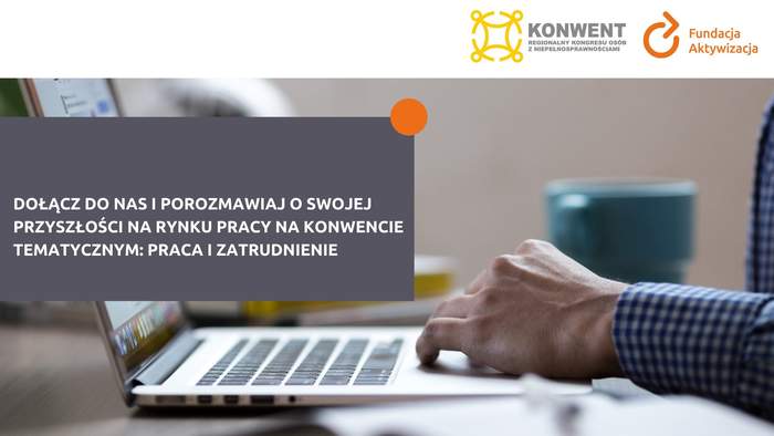 Pokaż zdjęcie: W prawym, górnym rogu widnieją logotypy: Fundacji Aktywizacja oraz Regionalnego Konwentu organizowanego w ramach Kongresu Osób z Niepełnosprawnościami. Po lewej stronie na szarym prostokącie z pomarańczową kulą w prawym, górnym rogu umieszczone zostały następujące sformułowanie: „Dołącz do nas i porozmawiaj o swojej przyszłości na rynku pracy na konwencie tematycznym: praca i zatrudnienie”. W tle widoczna jest ręka mężczyzny położona na laptopie oraz niebieski kubek.