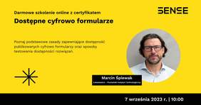 Pokaż zdjęcie: Na żółtym tle widoczne są od góry następujące sformułowania: „SENSE”; „Darmowe szkolenie online z certyfikatem”; „Dostępne cyfrowo formularze”; „Poznaj podstawowe zasady zapewniające dostępność publikowanych cyfrowo formularzy oraz sposoby testowania dostępności rozwiązań”; „Marcin Śpiewak”; „Łukasiewicz – Poznański Instytut Technologiczny” oraz „9 września 2023 r. I 10:00”. Dodatkowo w lewym, dolnym rogu widnieje znak leżącego krzyża w kolorze czarnym przekreślonego czarną literą „X”. Po prawej stronie uwzględnione zostało natomiast zdjęcie mężczyzny, tj. prowadzącego webinarium.