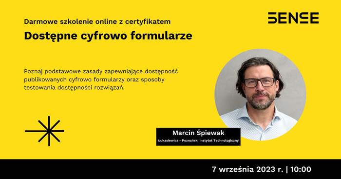 Pokaż zdjęcie: Na żółtym tle widoczne są od góry następujące sformułowania: „SENSE”; „Darmowe szkolenie online z certyfikatem”; „Dostępne cyfrowo formularze”; „Poznaj podstawowe zasady zapewniające dostępność publikowanych cyfrowo formularzy oraz sposoby testowania dostępności rozwiązań”; „Marcin Śpiewak”; „Łukasiewicz – Poznański Instytut Technologiczny” oraz „9 września 2023 r. I 10:00”. Dodatkowo w lewym, dolnym rogu widnieje znak leżącego krzyża w kolorze czarnym przekreślonego czarną literą „X”. Po prawej stronie uwzględnione zostało natomiast zdjęcie mężczyzny, tj. prowadzącego webinarium.
