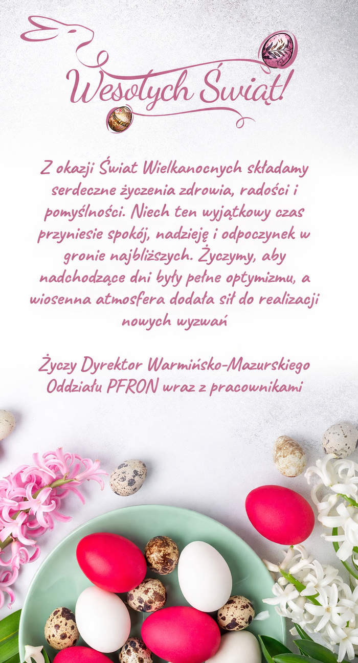 Pokaż zdjęcie: Grafika świąteczna o tematyce wielkanocnej, w jasnych, pastelowych kolorach. Na jasnym tle umieszczony jest napis „Wesołych Świąt” w różowej czcionce. Linia napisu tworzy kształt zajączka oraz łączy się z motywem pisanek. W centralnej części umieszczony jest pełny tekst życzeń wielkanocnych o następującej treści: „Z okazji Świąt Wielkanocnych składamy serdeczne życzenia zdrowia, radości i pomyślności. Niech ten wyjątkowy czas przyniesie spokój, nadzieję i odpoczynek w gronie najbliższych. Życzymy, aby nadchodzące dni były pełne optymizmu, a wiosenna atmosfera dodała sił do realizacji nowych wyzwań.” Pod tekstem umieszczony jest podpis: „Dyrektor Warmińsko-Mazurskiego Oddziału PFRON wraz z pracownikami”. Na dole grafiki znajduje się talerz z jajkami — czerwonymi, białymi i przepiórczymi. Po lewej stronie talerza są różowe kwiaty, a po prawej stronie białe.