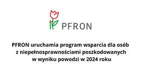 Pokaż zdjęcie: Na grafice znajduje sie logo PFRON, a pod nim figuruje tekst napisany czarną czcionką: PFRON uruchamia program wsparcia dla osób z niepełnosprawnościami poszkodowanych w wyniku powodzi w 2024 roku". 