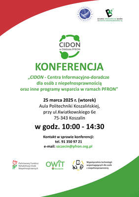 Pokaż zdjęcie: Plakat promujący konferencję pt. „CIDON - Centra Informacyjno-doradcze dla osób z niepełnosprawnością oraz inne programy wsparcia w ramach PFRON”. Wydarzenie odbędzie się 25 marca 2025 r. (wtorek) w Auli Politechniki Koszalińskiej, przy ul. Kwiatkowskiego 6e, 75-343 Koszalin, w godzinach 10:00 - 14:30.  W górnej części plakatu znajduje się logo Politechniki Koszalińskiej oraz Biura Wsparcia Osób z Niepełnosprawnością. W centrum widnieje nazwa „CIDON” z graficznym symbolem sieci połączeń. Dominującym kolorem jest zielony.  Na dole zamieszczono dane kontaktowe: numer telefonu 91 350 97 21 oraz adres e-mail szczecin@pfron.org.pl. Znajdują się tam również logotypy Państwowego Funduszu Rehabilitacji Osób Niepełnosprawnych (PFRON), OWIT Szczecin oraz Wypożyczalni technologii wspomagających dla osób z niepełnosprawnością.  Tło plakatu jest białe z czerwonym łukiem u góry i zielonym na dole. Tekst wyróżniony jest różnymi odcieniami zieleni oraz czernią.