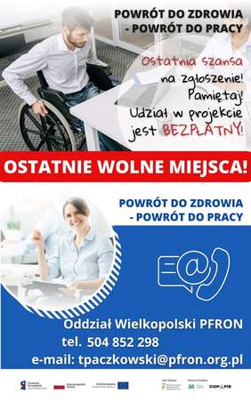 Pokaż zdjęcie: Od góry widoczne są następujące sformułowania: „Powrót do zdrowia - powrót do pracy” oraz „Ostatnia szansa na zgłoszenie! Pamiętaj! Udział w projekcie jest bezpłatny!”. W tle możemy dostrzec młodego mężczyznę poruszającego się na wózku, który spogląda na laptop znajdujący się na biurku. Po drugiej stronie stolika siedzi młoda kobieta. W tle widoczne są szklane drzwi. Poniżej na czerwonym pasku umieszczony jest biały napis: „Ostatnie wolne miejsca!”, natomiast nieco niżej widnieje ponownie sformułowanie: „Powrót do zdrowia - powrót do pracy”. Z kolei po prawej stronie, na niebieskim tle umieszczone zostały znaki symbolizujące: pismo, e-mail oraz telefon. Dodatkowo widnieją także następujące sformułowania: „Oddział Wielkopolski PFRON”, „tel. 504 852 298” oraz „e-mail: tpaczkowski@pfron.org.pl”. Na samym dole uwzględnione zostały logotypy: Funduszy Europejskich – Programu Wiedza Edukacja Rozwój, Rzeczpospolitej Polskiej, Unii Europejskiej – Europejskiego Funduszu Społecznego, PFRON – Lidera Projektu oraz ZUS i CIOP–PIB, tj. Partnerów Projektu.