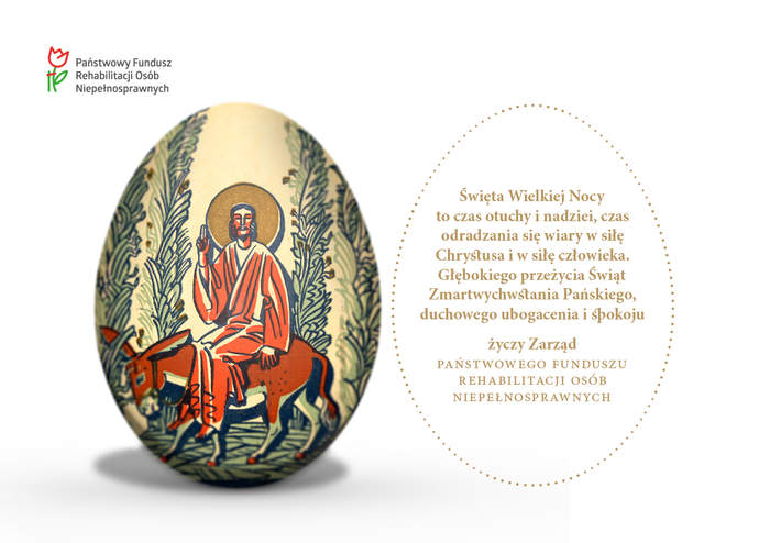 Pokaż zdjęcie: Święta Wielkiej Nocy to czas otuchy i nadziei, czas odradzania się wiary w siłę Chrystusa i w siłę człowieka. Głębokiego przeżycia Świąt Zmartwychwstania Pańskiego, duchowego ubogacenia i spokoju życzy Zarząd Państwowego Funduszu Rehabilitacji Osób Niepełnosprawnych