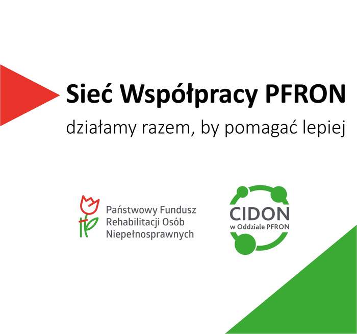 Pokaż zdjęcie: Prostokątny baner z białym tłem i czerwono zielonymi elementami graficznymi.   Z lewej strony jest czerwony trójkątny skierowany w prawo.  Na środku dużym czarnym tekstem: „Sieć Współpracy PFRON”.  Poniżej mniejszym tekstem: „działamy razem, by pomagać lepiej”. Niżej po lewej widnieje logo Państwowego Funduszu Rehabilitacji Osób Niepełnosprawnych. Po prawej stronie jest zielone logo z okręgiem i trzema kółkami połączonymi liniami oraz tekst w środku: „CIDON”, a pod spodem: „w Oddziale PFRON”.   W prawym dolnym rogu banera znajduje się zielony trójkąt wypełniający narożnik.