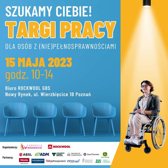 Pokaż zdjęcie: Po lewej stronie na niebieskim tle widoczne są następujące sformułowania: „Szukamy Ciebie!”; „Targi Pracy dla Osób z (Nie)pełnosprawnościami”; „15 maja 2023”; „godz. 10-14”; „Biuro Rockwool GBS” oraz „Nowy Rynek, ul. Wierzbięcice 1B Poznań”. Poniżej uwzględnione zostały 4 niebieskie krzesła oraz logotypy organizatorów i partnerów wydarzenia. Po prawej stronie, na żółtym tle możemy dostrzec zdjęcie kobiety w okularach poruszającej się na wózku.