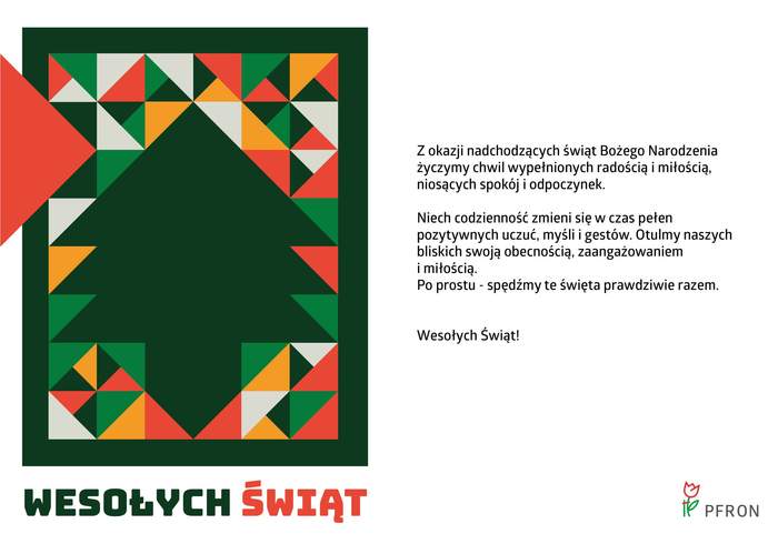 Pokaż zdjęcie:  Grafika prezentująca kartkę z życzeniami świątecznymi. Podzielona na dwie równe części. Lewa strona z barwną kompozycją ukazującą ciemnozieloną choinkę otoczoną licznymi trójkątami. Poniżej kolorowy tekst: Wesołych Świąt. Po prawej stronie czarny tekst z życzeniami na białym tle. W prawym, dolnym rogu logo PFRON.