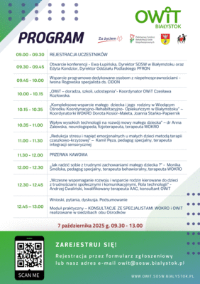 Pokaż zdjęcie: Plakat programu konferencji OWiT i PFRON Białystok, która odbędzie się 7 października 2025 roku w godzinach 9:00–13:00. Zawiera harmonogram wystąpień dotyczących wsparcia dzieci z niepełnosprawnościami, terapii, nowych technologii w rozwoju mowy oraz wsparcia rodzin. Ujęto nazwiska prelegentów, godziny wystąpień, przerwę kawową oraz moduł praktyczny z konsultacjami ze specjalistami. Na dole plakatu widnieje kod QR do rejestracji oraz adres e-mail do kontaktu.