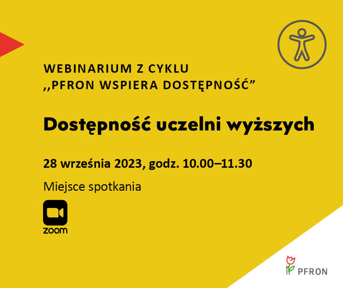 Pokaż zdjęcie: Na żółtym tle uwzględnione są najistotniejsze informacje o webinarium pod nazwą „Dostępność uczelni wyższych”, które zamieszczone zostały w treści niniejszej publikacji. W prawym, górnym rogu widoczny jest rysunek przedstawiający człowieka w okręgu, którego na przeciwko wskazuje czerwony trójkąt. W lewym, dolnym rogu umieszczony jest znak symbolizujący kamerę wraz ze sformułowaniem: „Zoom”. W prawym, dolnym narożniku, na białym trójkącie możemy dostrzec logo PFRON.