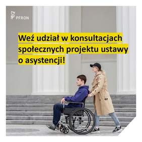 Pokaż zdjęcie: Zdjęcie jest infografiką. Kobieta prowadzi wózek inwalidzki, na którym siedzi mężczyzna. Nad zdjęciem napisany jest tekst czarną czcionką na żółtym tle: Weź udział w konsultacjach społecznych projektu ustawy o asystencji. W lewym górnym rogu umieszczone jest logo PFRON. 