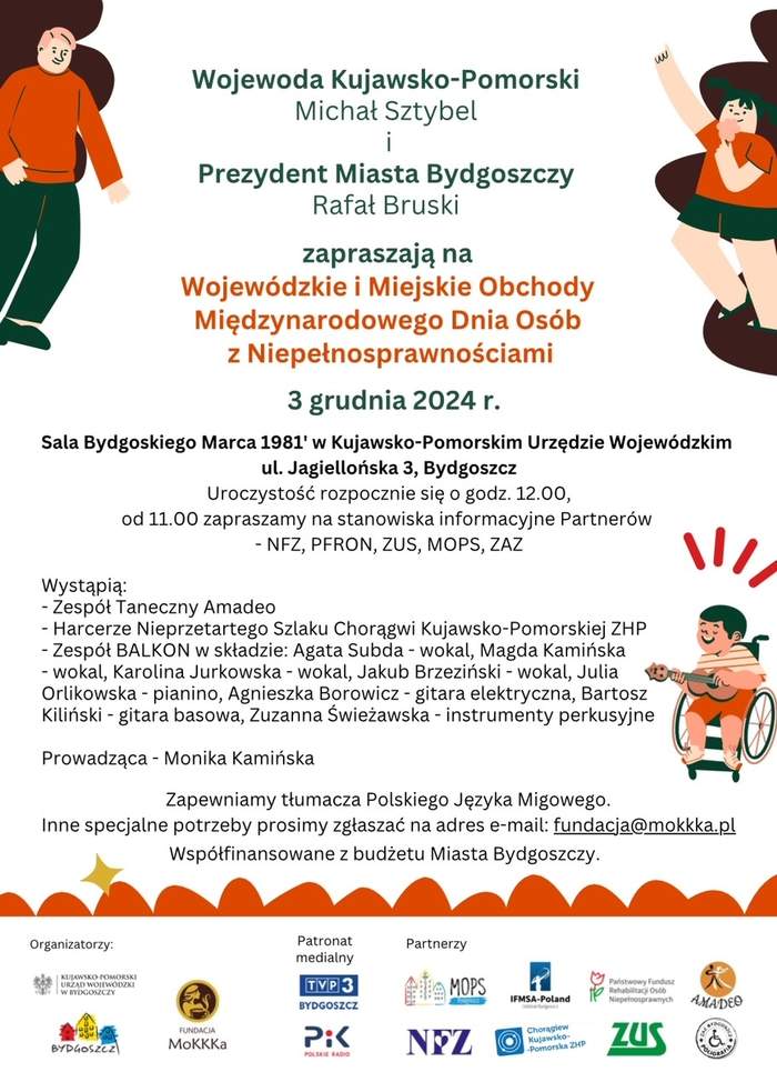 Plakat informujacy o wojewózkich i miejskich obchodach Międzynarodowego  Dnia Osób z Nipełnosprawnościami, organizowanych przez Wojewodę Kuajwsko-Pomorskiego i Prezydenta MIasta Bydgoszczy, w Sali Bydgoskiego Marca 1981` w Urzędzie Wojewódzkim w Bydgosczy, ul. Jagiellońska 3. Uroczystosć rozpocznie się o godzinie 12, a stoiska informacyjne partnerów - PFRON, ZUS, NFZ, MOPS, ZAZ - będą dostęne od godz. 11. Podczas uroczystości odbędą się występy taneczne i wokalne. Dostępny będzie tłumacz języka migowego. Inne specjalne potzreby można zgłąszać na adres: fundacja@mokka.pl 