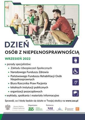 Pokaż zdjęcie: Na górze widnieje zdjęcie prezentujące znajdujące się w pomieszczeniu dwie kobiety oraz dwóch mężczyzn, z których jeden porusza się na wózku inwalidzkim. Poniżej widnieją następujące sformułowania: „Dzień Osób z Niepełnosprawnością”; „Wrzesień 2022”; „porady specjalistów: Zakładu Ubezpieczeń Społecznych, Narodowego Funduszu Zdrowia, Państwowego Funduszu Rehabilitacji Osób Niepełnosprawnych, Biura Rzecznika Praw Pacjenta, lokalnych instytucji publicznych, organizacji pozarządowych”; „wykłady, spotkania i materiały informacyjne” oraz „Sprawdź, co i kiedy będzie się działo w Twojej okolicy na www.zus.pl”. Na samym dole umieszczone zostały logotypy: Patrona Honorowego wydarzenia, tj. Ministra Rodziny i Polityki Społecznej; Organizatora, tj. Zakładu Ubezpieczeń Społecznych oraz Partnerów, czyli Narodowego Funduszu Zdrowia, Rzecznika Praw Pacjenta, Państwowego Funduszu Rehabilitacji Osób Niepełnosprawnych oraz Fundacji Integracja. 