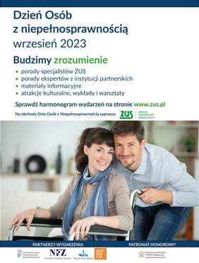 Pokaż zdjęcie: Na górze widnieją następujące sformułowania: „Dzień Osób z Niepełnosprawnością”; „wrzesień 2023”; „Budzimy zrozumienie”; „porady specjalistów ZUS; „porady ekspertów z instytucji partnerskich”; „materiały informacyjne”; „atrakcje kulturalne, wykłady i warsztaty”; „Sprawdź harmonogram wydarzeń na stronie www.zus.pl”; „Na obchody Dnia Osób z Niepełnosprawnością zaprasza” oraz logotyp Zakładu Ubezpieczeń Społecznych”. Poniżej widoczne jest zdjęcie prezentujące mężczyznę, który pochyla się nad kobietą poruszającą się na wózku inwalidzkim. Na dole, po lewej stronie możemy dostrzec logotypy partnerów wydarzenia, czyli: Państwowego Funduszu Rehabilitacji Osób Niepełnosprawnych, Narodowego Funduszu Zdrowia, Rzecznika Praw Pacjenta oraz Fundacji Integracja. Natomiast po prawej stronie zamieszczony został logotyp Patrona Honorowego, czyli Ministerstwa Rodziny i Polityki Społecznej.