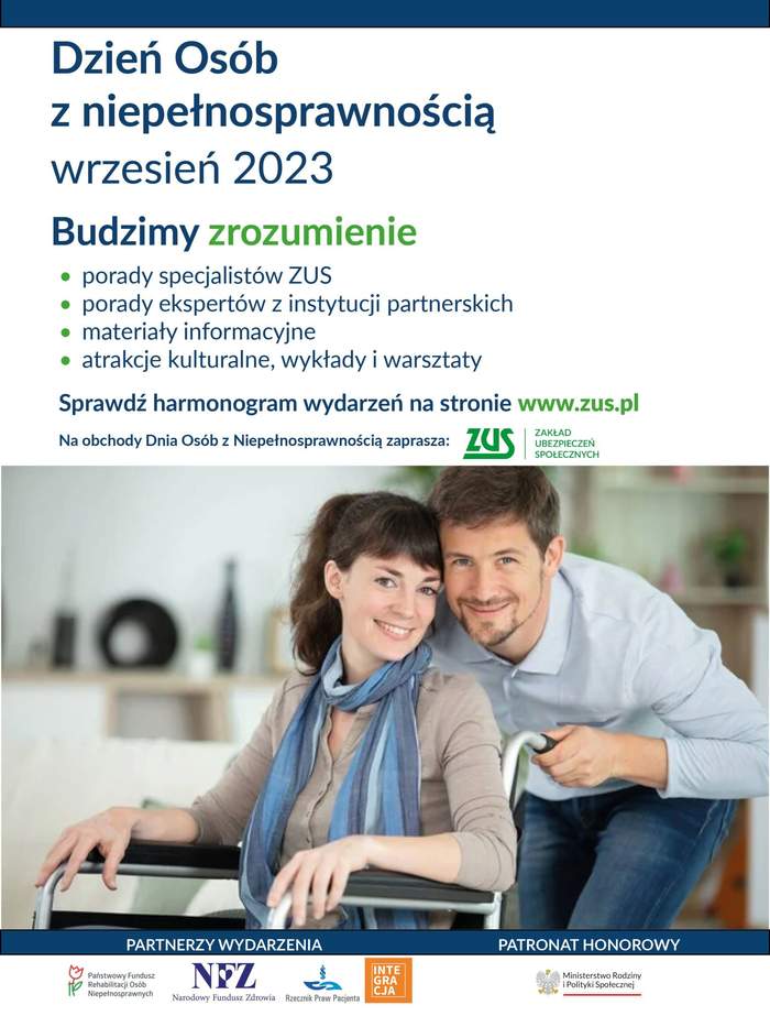 Pokaż zdjęcie: Na górze widnieją następujące sformułowania: „Dzień Osób z Niepełnosprawnością”; „wrzesień 2023”; „Budzimy zrozumienie”; „porady specjalistów ZUS; „porady ekspertów z instytucji partnerskich”; „materiały informacyjne”; „atrakcje kulturalne, wykłady i warsztaty”; „Sprawdź harmonogram wydarzeń na stronie www.zus.pl”; „Na obchody Dnia Osób z Niepełnosprawnością zaprasza” oraz logotyp Zakładu Ubezpieczeń Społecznych”. Poniżej widoczne jest zdjęcie prezentujące mężczyznę, który pochyla się nad kobietą poruszającą się na wózku inwalidzkim. Na dole, po lewej stronie możemy dostrzec logotypy partnerów wydarzenia, czyli: Państwowego Funduszu Rehabilitacji Osób Niepełnosprawnych, Narodowego Funduszu Zdrowia, Rzecznika Praw Pacjenta oraz Fundacji Integracja. Natomiast po prawej stronie zamieszczony został logotyp Patrona Honorowego, czyli Ministerstwa Rodziny i Polityki Społecznej.