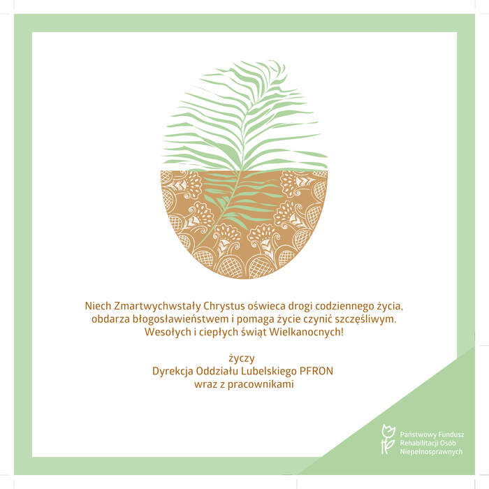 Pokaż zdjęcie: Kwadratowa kartka świąteczna z seledynową ramką, na górze grafika zdobionego jajka w kolorze brązowym z seledynowym liściem palmy, wyznaczającym kontur jajka. Poniżej tekst życzeń: Niech Zmartwychwstały Chrystus oświeca drogi codziennego życia, obdarza błogosławieństwem i pomaga życie czynić szczęśliwym. Wesołych i ciepłych świąt Wielkanocnych! życzy Dyrekcja Oddziału Lubelskiego PFRON wraz z pracownikami. W prawym dolnym rogu logo Państwowego Funduszu Rehabilitacji Osób Niepełnosprawnych na zielonym tle.