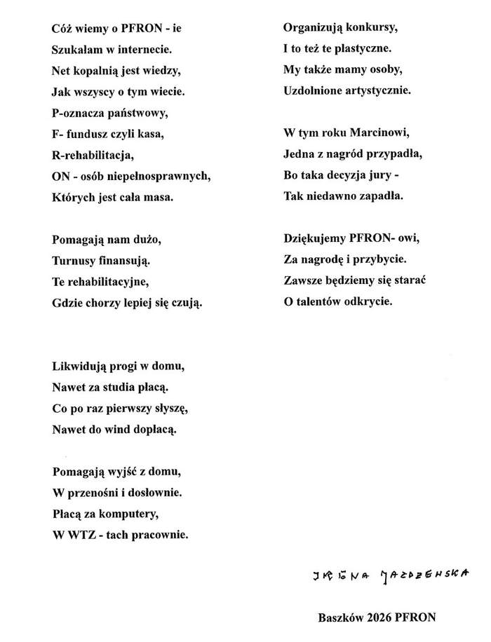 Pokaż zdjęcie: Wiersz mieszkanki Domu Pomocy Społecznej w Baszkowie pani Ireny Jażdżewskiej. Cóż wiemy o PFRON-ie Szukałam w internecie. Net kopalnią jest wiedzy, Jak wszyscy o tym wiecie. P - oznacza państwowy, F - fundusz czyli kasa, R - rehabilitacja, ON - osób niepełnosprawnych, Których jest cała masa. Pomagają nam dużo, Turnusy finansują. Te rehabilitacyjne, Gdzie chorzy lepiej się czują. Likwidują progi w domu, Nawet za studia płacą. Co po raz pierwszy słyszę, Nawet do wind dopłacą. Pomagają wyjść z domu, W przenośni i dosłownie. Płacą za komputery, W WTZ-tach pracownie. Organizują konkursy, I to też te plastyczne. My także mamy osoby, Uzdolnione artystycznie. W tym roku Marcinowi, Jedna z nagród przypadła, Bo taka decyzja jury - Tak niedawno zapadła. Dziękujemy PFRON- owi, Za nagrodę i przybycie. Zawsze będziemy się starać o talentów odkrycie. Na dole po prawej znajduje się odręczny podpis: Irena Jażdżewska. Niżej wydrukowany napis: Baszków 2026 PFRON.