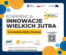 Pokaż zdjęcie: Od góry, po prawej stronie umieszczone zostały logotypy: „Funduszy Europejskich – Programu Wiedza Edukacja Rozwój”; „Rzeczpospolitej Polskiej” oraz Unii Europejskiej – Europejskiego Funduszu Społecznego”. Nieco niżej widoczne jest logo „Inkubatora wielkich jutra”. Po środku widoczny jest tytuł konferencji, czyli: „Innowacje Wielkich Jutra” oraz następujące sformułowania: „5 września 2023, Poznań”; „www.inkubatorwielkichjutra.pl/konferencja” i „udział w konferencji jest bezpłatny”. Na grafice uwzględnione zostały także logotypy: DGA, Fundacji Wspieramy Wielkich Jutra oraz programu „Dostępność Plus”. W prawym, dolnym rogu zamieszczony został kod QR wraz z informacją, że kieruje on do programu konferencji oraz zapisów. Grafika przyozdobiona jest na obrzeżach granatowym obramowaniem oraz kółkami w kolorach: niebieskim, błękitnym, żółtym i pomarańczowym.