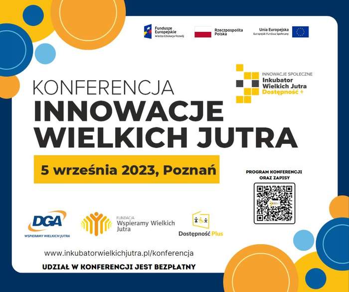 Pokaż zdjęcie: Od góry, po prawej stronie umieszczone zostały logotypy: „Funduszy Europejskich – Programu Wiedza Edukacja Rozwój”; „Rzeczpospolitej Polskiej” oraz Unii Europejskiej – Europejskiego Funduszu Społecznego”. Nieco niżej widoczne jest logo „Inkubatora wielkich jutra”. Po środku widoczny jest tytuł konferencji, czyli: „Innowacje Wielkich Jutra” oraz następujące sformułowania: „5 września 2023, Poznań”; „www.inkubatorwielkichjutra.pl/konferencja” i „udział w konferencji jest bezpłatny”. Na grafice uwzględnione zostały także logotypy: DGA, Fundacji Wspieramy Wielkich Jutra oraz programu „Dostępność Plus”. W prawym, dolnym rogu zamieszczony został kod QR wraz z informacją, że kieruje on do programu konferencji oraz zapisów. Grafika przyozdobiona jest na obrzeżach granatowym obramowaniem oraz kółkami w kolorach: niebieskim, błękitnym, żółtym i pomarańczowym.