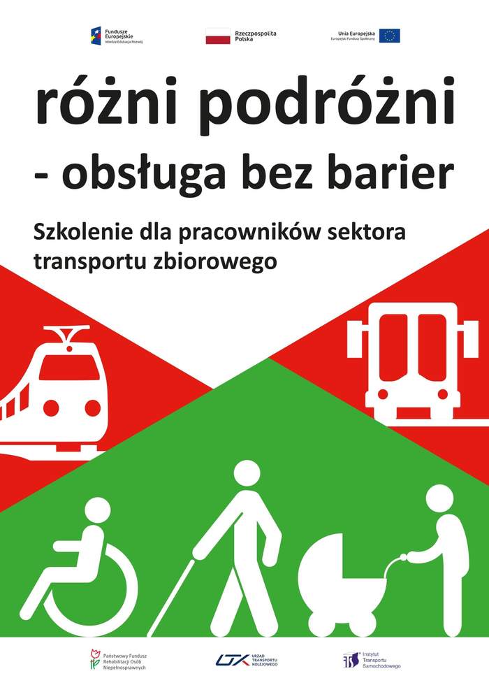 Pokaż zdjęcie: Na górze umieszczone zostały logotypy: Funduszy Europejskich – Programu Wiedza-Edukacja-Rozwój; Rzeczpospolitej Polskiej oraz Unii Europejskiej – Europejskiego Funduszu Społecznego. Poniżej widnieją następujące sformułowania: „różni podróżni – obsługa bez barier” oraz „Szkolenie dla pracowników sektora transportu zbiorowego”. Pod niniejszymi napisami na czerwonych trójkątach zostały umieszczone dwa piktogramy, po lewej stronie symbolizujący pociąg, a po prawej stronie przedstawiający autobus. Na dole, na zielonym tle widoczne są trzy piktogramy symbolizujące odpowiednio: osobę poruszającą się na wózku inwalidzkim, niewidomą oraz matkę z dzieckiem w wózku. Na samym dole umieszczone zostały logotypy: Państwowego Funduszu Rehabilitacji Osób Niepełnosprawnych, Urzędu Transportu Kolejowego oraz Instytutu Transportu Samochodowego.