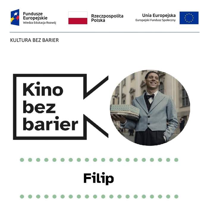 Pokaż zdjęcie: Na górze widnieją logotypy: Funduszy Europejskich – Programu Wiedza Edukacja Rozwój, Rzeczpospolitej Polskiej oraz Unii Europejskiej – Europejskiego Funduszu Społecznego. Nieco niżej, pod niebieską kreską, oddzielającą niniejsze logotypy, widnieje sformułowanie: „Kultura bez barier”. Jeszcze niżej możemy dostrzec logo „Kina bez barier” na białym tle, jak również kadr z filmu „Filip”, który przedstawia młodego uśmiechniętego mężczyznę w garniturze trzymającego w dłoniach tort położony na metalowej tacy. Poniżej widoczny jest ponadto duży czarny tytuł „Filip” pomiędzy dwoma rzędami zielonych kropek.