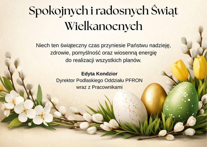 Pokaż zdjęcie: Kartka wielkanocna z napisem „Spokojnych i radosnych Świąt Wielkanocnych”. Poniżej życzenia: „Niech ten świąteczny czas przyniesie Państwu nadzieję, zdrowie, pomyślność oraz wiosenną energię do realizacji wszystkich planów.” Podpis: Edyta Kondzior, Dyrektor Podlaskiego Oddziału PFRON wraz z Pracownikami. Na dole dekoracja z wiosennych kwiatów, bazi oraz kolorowych pisanek (zielonej, złotej i białej).