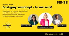 Pokaż zdjęcie: Na żółtym tle widoczne są od góry następujące sformułowania: „SENSE”; „Bezpłatny webinar”; „Dostępny samorząd – to ma sens”; „Dostępność – to ma sens! To cykl spotkań z praktykami i przedstawicielami organizacji wdrażających dostępność w różnych obszarach działalności.”; „Katarzyna Tręda-Pisera”; „dr Natalia Marciniak-Madejska”; „Sławosz Marcisz” oraz „6 kwietnia 2023 I 12:00”. Dodatkowo w lewym, dolnym rogu widnieje znak leżącego krzyża w kolorze czarnym przekreślonego czarną literą „X”. Po prawej stronie uwzględnione zostały natomiast zdjęcia dwóch kobiet oraz jednego mężczyzny, tj. prowadzącej webinarium oraz zaproszonych gości.